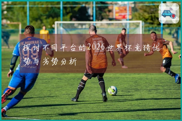 探讨不同平台的2026世界杯竞猜优势与劣势分析