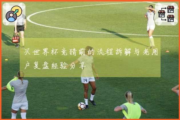 买世界杯竞猜前的流程拆解与老用户复盘经验分享
