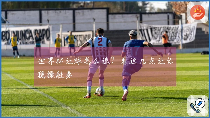 世界杯让球怎么选？看这几点让你稳操胜券