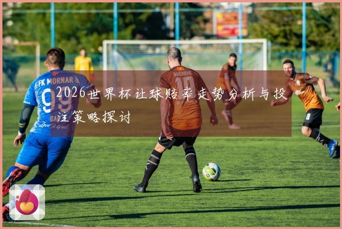 2026世界杯让球赔率走势分析与投注策略探讨