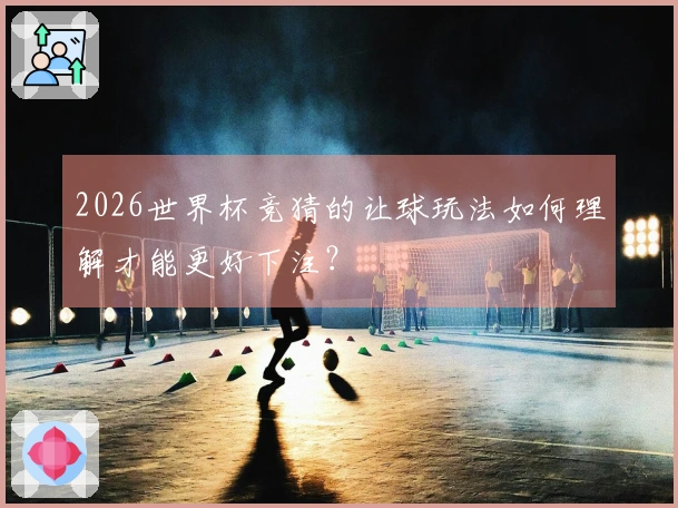 2026世界杯竞猜的让球玩法如何理解才能更好下注？