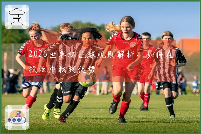 2026世界杯让球规则解析，如何在投注中找到优势