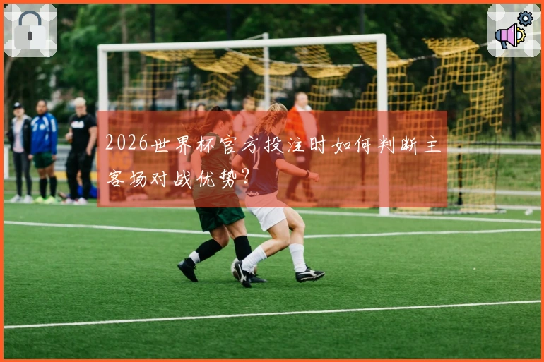2026世界杯官方投注时如何判断主客场对战优势？
