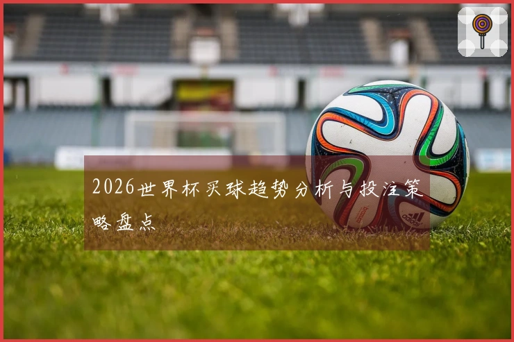 2026世界杯买球趋势分析与投注策略盘点