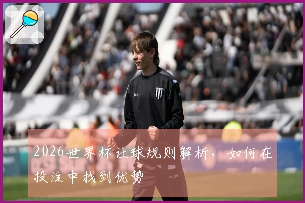 2026世界杯让球规则解析，如何在投注中找到优势